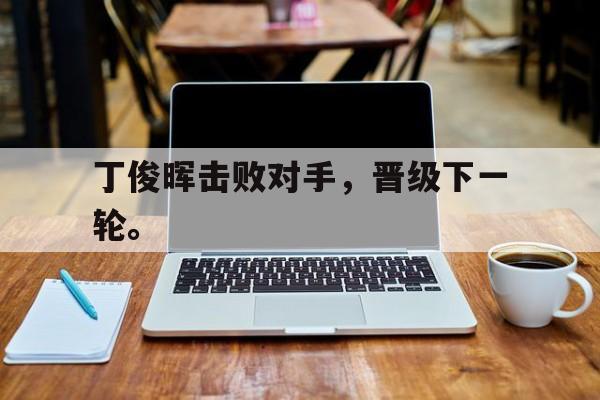 LEYU乐鱼体育-丁俊晖击败对手，晋级下一轮。