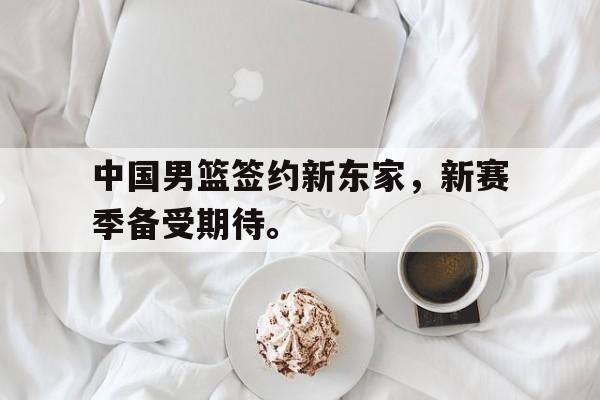 LEYU乐鱼体育-中国男篮签约新东家，新赛季备受期待。