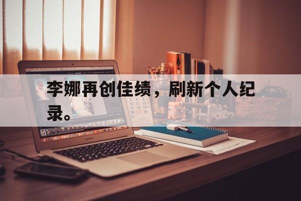 乐鱼体育-李娜再创佳绩，刷新个人纪录。