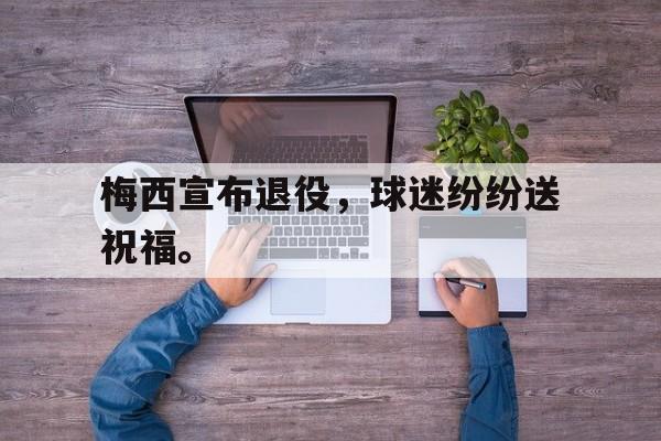 LEYU乐鱼体育-梅西宣布退役，球迷纷纷送祝福。