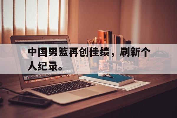 LEYU SPORTS-中国男篮再创佳绩，刷新个人纪录。