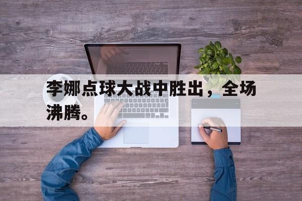 乐鱼体育官方网站-李娜点球大战中胜出，全场沸腾。