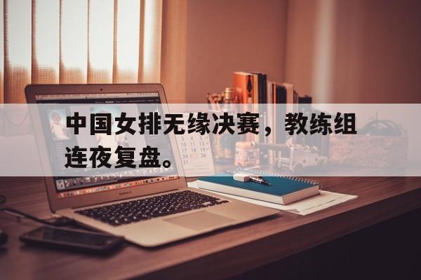 LEYU SPORTS-中国女排无缘决赛，教练组连夜复盘。
