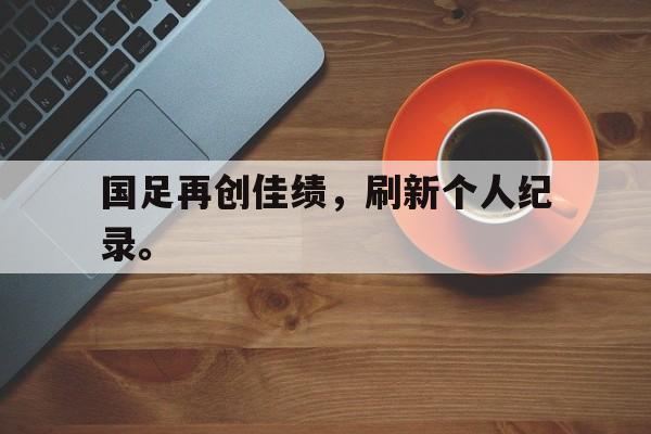 乐鱼体育官方网站-国足再创佳绩，刷新个人纪录。