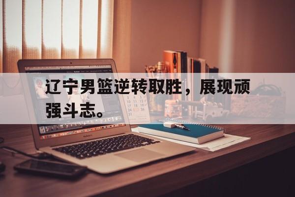 乐鱼体育官方网站-辽宁男篮逆转取胜，展现顽强斗志。