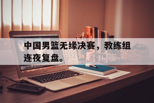 LEYU乐鱼体育-中国男篮无缘决赛，教练组连夜复盘。
