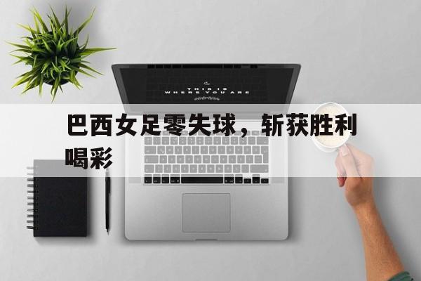 乐鱼体育官方网站-巴西女足零失球，斩获胜利喝彩