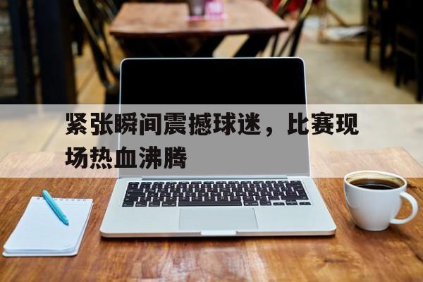 LEYU SPORTS-紧张瞬间震撼球迷，比赛现场热血沸腾