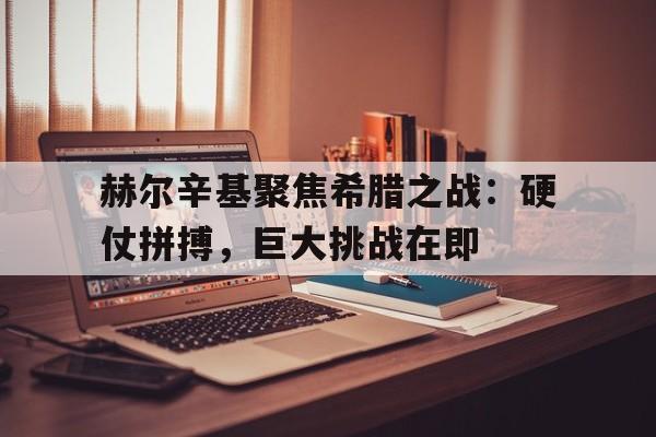 乐鱼体育-赫尔辛基聚焦希腊之战：硬仗拼搏，巨大挑战在即