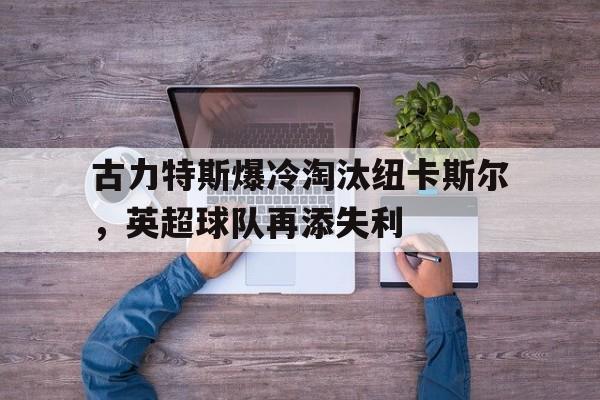 乐鱼体育-古力特斯爆冷淘汰纽卡斯尔，英超球队再添失利