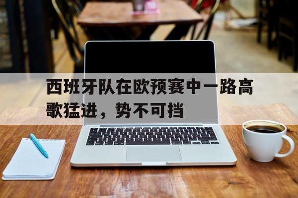 乐鱼体育-西班牙队在欧预赛中一路高歌猛进，势不可挡