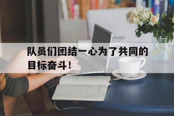 LEYU乐鱼体育-队员们团结一心为了共同的目标奋斗！