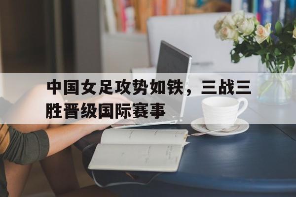 乐鱼体育官方网站-中国女足攻势如铁，三战三胜晋级国际赛事