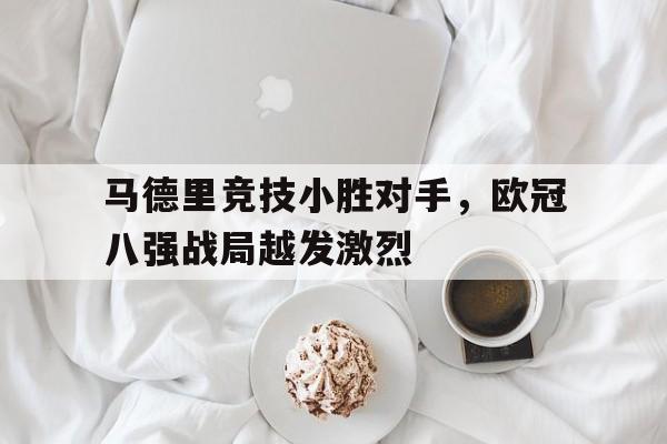 乐鱼体育-马德里竞技小胜对手，欧冠八强战局越发激烈