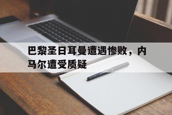 乐鱼体育-巴黎圣日耳曼遭遇惨败，内马尔遭受质疑