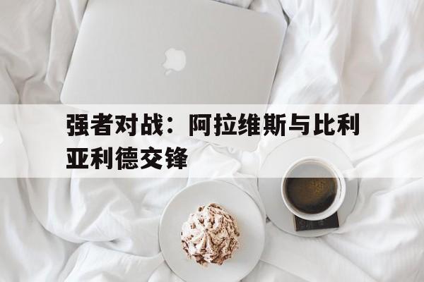 乐鱼体育-强者对战：阿拉维斯与比利亚利德交锋
